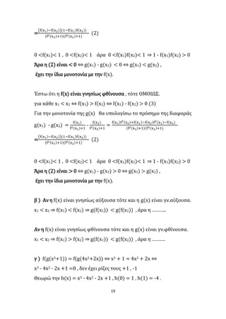 19
=
(f(x1)−f(x2))(1−f(x1)f(x2))
(f2(x1)+1)(f2(x2)+1)
(2)
0 <f(x1)< 1 , 0 <f(x2)< 1 άρα 0 <f(x1)f(x2)< 1 ⇒ 1 - f(x1)f(x2) > 0
Άρα η (2) είναι < 0 ⇔ g(x1) - g(x2) < 0 ⇔ g(x1) < g(x2) ,
έχει την ίδια μονοτονία με την f(x).
Έστω ότι η f(x) είναι γνησίως φθίνουσα , τότε ΟΜΟΙΩΣ.
για κάθε x1 < x2 ⇔ f(x1) > f(x2) ⇔ f(x1) - f(x2) > 0 (3)
Για την μονοτονία της g(x) θα υπολογίσω το πρόσημο της διαφοράς
g(x1) - g(x2) =
f(x1)
f2(x1)+1
-
f(x2)
f2(x2)+1
=
f(x1)f2(x2)+f(x1)−f(x2)f2(x1)−f(x2)
(f2(x1)+1)(f2(x2)+1)
=
(f(x1)−f(x2))(1−f(x1)f(x2))
(f2(x1)+1)(f2(x2)+1)
(2)
0 <f(x1)< 1 , 0 <f(x2)< 1 άρα 0 <f(x1)f(x2)< 1 ⇒ 1 - f(x1)f(x2) > 0
Άρα η (2) είναι > 0 ⇔ g(x1) - g(x2) > 0 ⇔ g(x1) > g(x2) ,
έχει την ίδια μονοτονία με την f(x).
β ) Αν η f(x) είναι γνησίως αύξουσα τότε και η g(x) είναι γν.αύξουσα.
x1 < x2 ⇒ f(x1) < f(x2) ⇒ g(f(x1)) < g(f(x2)) , άρα η ………..
Αν η f(x) είναι γνησίως φθίνουσα τότε και η g(x) είναι γν.φθίνουσα.
x1 < x2 ⇒ f(x1) > f(x2) ⇒ g(f(x1)) < g(f(x2)) , άρα η ……….
γ ) f(g(x3+1)) = f(g(4x2+2x)) ⇔ x3 + 1 = 4x2 + 2x ⇔
x3 - 4x2 - 2x +1 =0 , δεν έχει ρίζες τους +1 , -1
Θεωρώ την h(x) = x3 - 4x2 - 2x +1 , h(0) = 1 , h(1) = -4 .
 