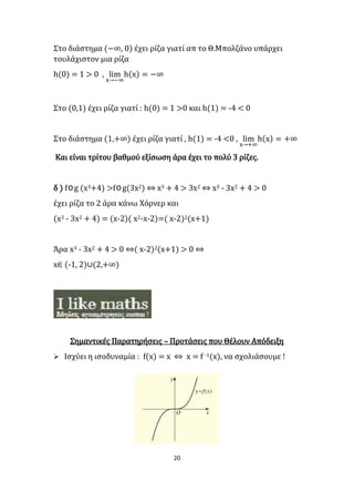 20
Στο διάστημα (−∞, 0) έχει ρίζα γιατί απ το Θ.Μπολζάνο υπάρχει
τουλάχιστον μια ρίζα
h(0) = 1 > 0 , lim
x→−∞
h(x) = −∞
Στο (0,1) έχει ρίζα γιατί : h(0) = 1 >0 και h(1) = -4 < 0
Στο διάστημα (1,+∞) έχει ρίζα γιατί , h(1) = -4 <0 , lim
x→+∞
h(x) = +∞
Και είναι τρίτου βαθμού εξίσωση άρα έχει το πολύ 3 ρίζες.
δ ) fog (x3+4) >fog(3x2) ⇔ x3 + 4 > 3x2 ⇔ x3 - 3x2 + 4 > 0
έχει ρίζα το 2 άρα κάνω Χόρνερ και
(x3 - 3x2 + 4) = (x-2)( x2-x-2)=( x-2)2(x+1)
Άρα x3 - 3x2 + 4 > 0 ⇔( x-2)2(x+1) > 0 ⇔
x∈ (-1, 2)∪(2,+∞)
Σημαντικές Παρατηρήσεις – Προτάσεις που Θέλουν Απόδειξη
 Ισχύει η ισοδυναμία : f(x) = x ⇔ x = f -1(x), να σχολιάσουμε !
 