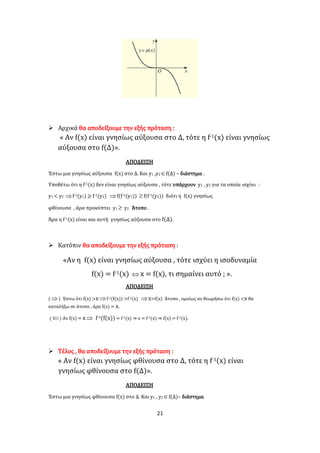 21
 Αρχικά θα αποδείξουμε την εξής πρόταση :
« Αν f(x) είναι γνησίως αύξουσα στο Δ, τότε η f-1(x) είναι γνησίως
αύξουσα στο f(Δ)».
ΑΠΟΔΕΙΞΗ
Έστω μια γνησίως αύξουσα f(x) στο Δ. Και y1 ,y2f(Δ) – διάστημα .
Υποθέτω ότι η f-1(x) δεν είναι γνησίως αύξουσα , τότε υπάρχουν y1 , y2 για τα οποία ισχύει :
y1 < y2 f-1(y1) ≥ f-1(y2) f(f-1(y1)) f(f-1(y2)) διότι η f(x) γνησίως
φθίνουσα , άρα προκύπτει y1  y2 Άτοπο .
Άρα η f-1(x) είναι και αυτή γνησίως αύξουσα στο f(Δ).
 Κατόπιν θα αποδείξουμε την εξής πρόταση :
«Αν η f(x) είναι γνησίως αύξουσα , τότε ισχύει η ισοδυναμία
f(x) = f-1(x)  x = f(x), τι σημαίνει αυτό ; ».
ΑΠΟΔΕΙΞΗ
( ) Έστω ότι f(x) >xf-1(f(x)) >f-1(x) x>f(x) Άτοπο , ομοίως αν θεωρήσω ότι f(x) <x θα
καταλήξω σε άτοπο , άρα f(x) = x.
( ) Αν f(x) = x f-1(f(x)) = f-1(x) ⇒ x = f-1(x) ⇒ f(x) = f-1(x).
 Τέλος , θα αποδείξουμε την εξής πρόταση :
« Αν f(x) είναι γνησίως φθίνουσα στο Δ, τότε η f-1(x) είναι
γνησίως φθίνουσα στο f(Δ)».
ΑΠΟΔΕΙΞΗ
Έστω μια γνησίως φθίνουσα f(x) στο Δ. Και y1 , y2f(Δ)– διάστημα.
 