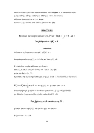 22
Υποθέτω ότι η f-1(x) δεν είναι γνησίως φθίνουσα , τότε υπάρχουν y1 ,y2 για τα οποία ισχύει :
y1 < y2 f-1(y1) ≤ f-1(y2) f(f-1(y1)) f(f-1(y2)) διότι η f(x) γνησίως
φθίνουσα , άρα προκύπτει y1  y2 Άτοπο .
Συνεπώς η f-1(x) είναι και αυτή γνησίως φθίνουσα στο f(Δ).
ΠΡΟΣΟΧΗ !!
Δίνεται η συναρτησιακή σχέση, f3(x) + f(x) + x
2
1
= 0 , x∈ R
Πώς δείχνω ότι : f(R) = R ;
ΑΠΑΝΤΗΣΗ
Φέρνω τη σχέση μου στη μορφή : g(f(x)) = x
Θεωρώ τη συνάρτηση g(x) = –2x3 - 2x , xR και g(R) = R.
Η g(x) είναι γνησίως φθίνουσα στο R γιατί ,
έστω x1 , x2R με x1<x2  x13<x23  - 2x13> -2x23 (4)
x1<x2  -2x1> -2x2 (5) .
Προσθέτω (4), (5) και προκύπτει g(x1 )>g(x2) , άρα 1-1 , εναλλακτικά με παράγωγο.
f3(x) + f(x) + x
2
1
= 0  x = g(f(x))  g-1 (x) = f(x) , x R.
Οι συναρτήσεις f , g-1 έχουν το ίδιο πεδίο ορισμού και g-1 (x) = f(x) για κάθε
xR άρα θα έχουν και το ίδιο σύνολο τιμών , άρα f(R) = R.
Πώς βρίσκω μετά τον τύπο της f-1 ;
g-1 (x) = f(x)  (g-1 )-1(x) = f -1(x)  g(x) = f -1(x) 
f -1(x)= –2x3 - 2x , xR.
 