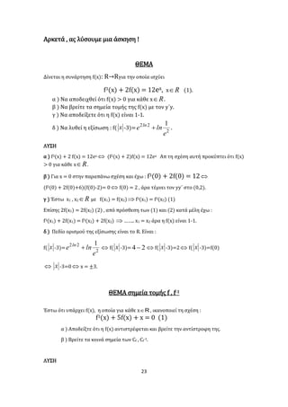23
Αρκετά , ας λύσουμε μια άσκηση !
ΘΕΜΑ
Δίνεται η συνάρτηση f(x): R→Rγια την οποία ισχύει
f3(x) + 2f(x) = 12ex, x R (1).
α ) Να αποδειχθεί ότι f(x) > 0 για κάθε x R .
β ) Να βρείτε τα σημεία τομής της f(x) με τον y΄y.
γ ) Να αποδείξετε ότι η f(x) είναι 1-1.
δ ) Να λυθεί η εξίσωση : f( x -3)= 2
22 1
e
lne ln
 .
ΛΥΣΗ
α ) f3(x) + 2 f(x) = 12ex  (f2(x) + 2)f(x) = 12ex Απ τη σχέση αυτή προκύπτει ότι f(x)
> 0 για κάθε x R .
β ) Για x = 0 στην παραπάνω σχέση και έχω : f3(0) + 2f(0) = 12
(f2(0) + 2f(0)+6)(f(0)-2)= 0  f(0) = 2 , άρα τέμνει τον yy΄ στο (0,2).
γ ) Έστω x1 , x2 R με f(x1) = f(x2) f3(x1) = f3(x2) (1)
Επίσης 2f(x1) = 2f(x2) (2) , από πρόσθεση των (1) και (2) κατά μέλη έχω :
f3(x1) + 2f(x1) = f3(x2) + 2f(x2)  …….. x1 = x2 άρα η f(x) είναι 1-1.
δ ) Πεδίο ορισμού της εξίσωσης είναι το R. Είναι :
f( x -3)=
2
22 1
e
lne ln
  f( x -3)= 24  f( x -3)=2  f( x -3)=f(0)
 x -3=0  x = ±3.
ΘΕΜΑ σημεία τομής f , f-1
Έστω ότι υπάρχει f(x), η οποία για κάθε x R , ικανοποιεί τη σχέση :
f3(x) + 5f(x) + x = 0 (1)
α ) Αποδείξτε ότι η f(x) αντιστρέφεται και βρείτε την αντίστροφη της.
β ) Βρείτε τα κοινά σημεία των Cf , Cf
-1.
ΛΥΣΗ
 