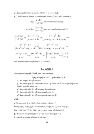 24
α ) Όμοια με Άσκηση 2 α) και β). Η f-1(x) = -x3 - 5x , x R .
β ) ) Αν θέλουμε να βρούμε τα κοινά σημεία των f-1(x) , f(x) , τότε λύνουμε το
(Σ) :






)x(fy
)x(fy
1 , το οποίο είναι ισοδυναμεί
με το (Σ2) :







)x(fy
)y(fx
1
1
, μιας και γνωρίζω μόνο την f-1(x)







)x(fy
)y(fx
1
1






xxy
yyx
5
5
3
3






)xy(xyxy
yyx
5
5
33
3






)xy(xy
yyx
40
5
33
3






)xxyy)(xy(
yyx
40
5
22
3






xy
yyx 53






xy
xx 60 3






xy
x)x( 60 2






0
0
y
x
.
Άρα μοναδικό σημείο τομής των Cf , Cf-1 , το (0,0).
Toο ΘΕΜΑ !!
Δίνεται η συνάρτηση f : R →R, έτσι ώστε να ισχύει :
f3(x) +2f(x) = x + 1 , για κάθε x R
α ) Να δειχθεί ότι η fείναι 1-1.
β ) Να αποδειχθεί ότι το σύνολο τιμών της fείναι το R και στη συνέχεια να
βρεθεί η αντίστροφη της.
γ ) Να αποδειχθεί ότι η fείναι γνησίως αύξουσα.
δ ) Να αποδειχθεί ότι η fείναι συνεχής στο -1.
ε ) Να αποδειχθεί ότι η fείναι συνεχής στο xο R .
ΛΥΣΗ
α )Έστωx1 , x2 R με f(x1) = f(x2) f3(x1) = f3(x2) (1)
Επίσης 2f(x1) = 2f(x2) (2) , από πρόσθεση των (1) και (2) κατά μέλη έχω :
f3(x1) + 2f(x1) = f3(x2) + 2f(x2)  …….. x1 = x2 άρα η f(x) είναι 1-1.
β ) Θεωρώ τη συνάρτηση g(x) = x3+ 2x - 1 , xR και g(R) = R.
Η g(x) είναι γνησίως αύξουσα στο R γιατί ,
 
