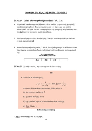 26
ΜΑΘΗΜΑ 6Ο : 30/4/20 [ ΗΜΕΡΑ : ΠΕΜΠΤΗ ]
ΘΕΜΑ 1Ο [2019 Επαναληπτικές Ημερήσια ΓΕΛ , Σ-Λ]
1. Η γραφική παράσταση της |𝑓|αποτελείται από τα τμήματα της γραφικής
παράστασης της f που βρίσκονται πάνω απ τον άξονα xx΄ και από τα
συμμετρικά, ως προς τον xx΄ των τμημάτων της γραφικής παράστασης της f
που βρίσκονται κάτω από αυτόν τον άξονα.
2. Ένα τοπικό μέγιστο μιας συνάρτησης f μπορεί να είναι μικρότερο από ένα
τοπικό ελάχιστο της f.
3. Μια πολυωνυμική συνάρτηση f : RR , διατηρεί πρόσημο σε κάθε ένα απ τα
διαστήματα στα οποία οι διαδοχικές ρίζες της f χωρίζουν το πεδίο ορισμού
της.
ΑΠΑΝΤΗΣΕΙΣ Σ-Λ
1.Σ 2.Σ 3.Σ
ΘΕΜΑ 2Ο [Αληθή – Ψευδή, σχολικού βιβλίου σελίδες 83-85 ]
Ενδεικτικές Απαντήσεις
Γ , η g(x) είναι συνεχής στο Π.Ο ως ρητή.
 