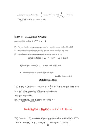 28
Αντιπαράδειγμα : Έστω f(x) =
x
1
και xο = 0 , τότε
)x(f
lim
oxx
1

= 0 και το
)x(flim
oxx 
ΔΕΝ ΥΠΑΡΧΕΙ στο xο = 0.
ΘΕΜΑ 5Ο [ ΜΙΑ ΑΣΚΗΣΗ Ν. Ψαθά]
Δίνεται η f(x) = lnx + 𝑒 𝑥−1
+ 𝑥 − 2
Γ1 ) Να την εξετάσετε ως προς τη μονοτονία – ακρότατα και να βρεθεί το Σ.Τ.
Γ2 ) Να βρεθούν οι ρίζες της εξίσωσης f(x)= 0 και το πρόσημο της f(x) .
Γ3 ) Να μελετήσετε ως προς τη μονοτονία και τα ακρότατα την
φ(x) = 2x∙lnx + 2𝑒 𝑥−1
+ 𝑥2
− 6𝑥 + 2020
i ) Να δειχθεί ότι φ(x) – 2017 ≥ 0 για κάθε x∈ (0, +∞)
ii ) Να συγκριθούν οι αριθμοί φ(e) και φ(π)
Μονάδες (6+6+6+3+4)
ΕΝΔΕΙΚΤΙΚΗ ΛΥΣΗ
Γ1 ) f ΄(x) = (lnx + 𝑒 𝑥−1
+ 𝑥 − 2)΄ =
1
x
+ 𝑒 𝑥−1
+ 1> 0 για κάθε x>0
⇒ η f(x) είναι γνησίως αύξουσα στο (0,+∞).
Δεν έχει ακρότατα.
f(Α) = (lim
x→0
f(x) , lim
x→+∞
f(x))=(-∞ , +∞) = R
Γιατί , 𝐥𝐢𝐦
𝐱→𝟎
𝐟(𝐱) = 𝐥𝐢𝐦
𝐱→𝟎+
𝐟(𝐱) = -∞ + e-1 + 0 – 2 = -∞
Γ2 ) Για x = 1 , f(1) = 0 και λόγω της μονοτονίας ΜΟΝΑΔΙΚΉ ΛΥΣΗ
Για x> 1 ⟺ f(x) > f(1) ⟺f(x)> 0 , θετική στο (1,+∞)
 