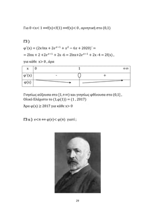 29
Για 0 <x< 1 ⟺f(x)<f(1) ⟺f(x)< 0 , αρνητική στο (0,1)
Γ3 )
φ΄(x) = (2x∙lnx + 2𝑒 𝑥−1
+ 𝑥2
− 6𝑥 + 2020)΄ =
= 2lnx + 2 +2𝑒 𝑥−1
+ 2x -6 = 2lnx+2𝑒 𝑥−1
+ 2x -4 = 2f(x) ,
για κάθε x> 0 , άρα
x 0 1 +∞
φ΄(x) - +
φ(x)
Γνησίως αύξουσα στο [1,+∞) και γνησίως φθίνουσα στο (0,1] ,
Ολικό Ελάχιστο το (1,φ(1)) = (1 , 2017)
Άρα φ(x) ≥ 2017 για κάθε x> 0
Γ3 ιι ) e<π ⟺ φ(e)< φ(π) γιατί ;
 