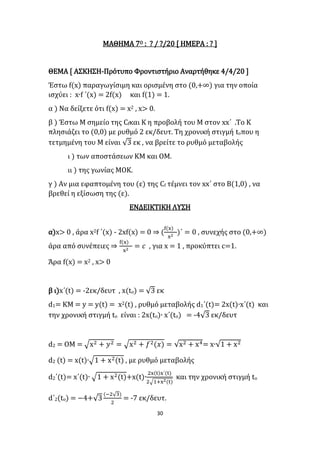 30
ΜΑΘΗΜΑ 7Ο : ? / ?/20 [ ΗΜΕΡΑ : ? ]
ΘΕΜΑ [ ΑΣΚΗΣΗ-Πρότυπο Φροντιστήριο Αναρτήθηκε 4/4/20 ]
Έστω f(x) παραγωγίσιμη και ορισμένη στο (0,+∞) για την οποία
ισχύει : x∙f ΄(x) = 2f(x) και f(1) = 1.
α ) Να δείξετε ότι f(x) = x2 , x> 0.
β ) Έστω Μ σημείο της Cfκαι Κ η προβολή του Μ στον xx΄ .Το Κ
πλησιάζει το (0,0) με ρυθμό 2 εκ/δευτ. Τη χρονική στιγμή toπου η
τετμημένη του Μ είναι √3 εκ , να βρείτε το ρυθμό μεταβολής
ι ) των αποστάσεων ΚΜ και ΟΜ.
ιι ) της γωνίας ΜΟΚ.
γ ) Αν μια εφαπτομένη του (ε) της Cf τέμνει τον xx΄ στο Β(1,0) , να
βρεθεί η εξίσωση της (ε).
ΕΝΔΕΙΚΤΙΚΗ ΛΥΣΗ
α)x> 0 , άρα x2f ΄(x) - 2xf(x) = 0 ⇒ (
f(x)
x2
)΄ = 0 , συνεχής στο (0,+∞)
άρα από συνέπειες ⇒
f(x)
x2
= 𝑐 , για x = 1 , προκύπτει c=1.
Άρα f(x) = x2 , x> 0
β ι)x΄(t) = -2εκ/δευτ , x(tο) = √3 εκ
d1= ΚΜ = y = y(t) = x2(t) , ρυθμό μεταβολής d1΄(t)= 2x(t)∙x΄(t) και
την χρονική στιγμή tο είναι : 2x(tο)∙ x΄(tο) = -4√3 εκ/δευτ
d2 = OM = √x2 + 𝑦2 = √x2 + 𝑓2(𝑥) = √x2 + x4= x∙√1 + x2
d2 (t) = x(t)∙√1 + x2(t) , με ρυθμό μεταβολής
d2΄(t)= x΄(t)∙ √1 + x2(t)+x(t)∙
2x(t)x΄(t)
2√1+x2(t)
και την χρονική στιγμή tο
d΄2(tο) = −4+√3
(−2√3)
2
= -7 εκ/δευτ.
 