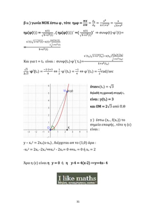 31
β ιι ) γωνία ΜΟΚ έστω φ , τότε ημφ =
𝜧𝜥
𝜪𝜧
=
d 𝟏
d 𝟐
=
x 𝟐
x√1+x2
=
x
√ 𝟏+x 𝟐
ημ(φ(t)) =
x(t)
√𝟏+x 𝟐(t)
, ( ημ(φ(t)))΄ =(
x(t)
√𝟏+x 𝟐(t)
)΄ ⇒ συνφ(t)∙φ΄(t)=
=
x΄(t)√1+x2(t)−x(t)
2x(t)x΄(t)
2√1+x2(t)
𝟏+x 𝟐(t)
Και για t = tο είναι : συνφ(tο)∙φ΄( tο)=
x΄(tο)√1+x2(tο)−x(tο)
x(tο)x΄(tο)
√1+x2(tο)
𝟏+x 𝟐(tο)
√3
𝟐√3
∙φ΄(tο) =
−2∙2+3
4
⇔
1
2
∙φ΄(tο) =
−1
4
⇔ φ΄(tο) =
−1
2
rad/sec
ότανx(tο) = √3
δηλαδή τη χρονική στιγμή tο
είναι : y(to) = 3
και ΟΜ = 2√3 από Π.Θ
γ ) έστω (xο , f(xο)) το
σημείο επαφής , τότε η (ε)
είναι :
y – xo2 = 2xo(x-xo) , διέρχεται απ το (1,0) άρα :
-xο2 = 2xο -2xο2⇔xο2 - 2xο= 0 ⇔xο = 0 ή xο = 2
Άρα η (ε) είναι η y = 0 ή η y-4 = 4(x-2) ⇔y=4x– 4
 