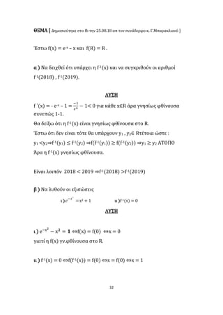 32
ΘΕΜΑ [ Δημοσιεύτηκε στο fb την 25.08.18 απ τον συνάδερφο κ. Γ.Μπαρακλιανό ]
Έστω f(x) = e-x – x και f(R) = R .
α ) Να δειχθεί ότι υπάρχει η f-1(x) και να συγκριθούν οι αριθμοί
f-1(2018) , f-1(2019).
ΛΥΣΗ
f ΄(x) = - e-x – 1 =
−1
𝑒x
− 1< 0 για κάθε x∈R άρα γνησίως φθίνουσα
συνεπώς 1-1.
Θα δείξω ότι η f-1(x) είναι γνησίως φθίνουσα στο R.
Έστω ότι δεν είναι τότε θα υπάρχουν y1 , y2∈ Rτέτοια ώστε :
y1 <y2⇒f-1(y1) ≤ f-1(y2) ⇒f(f-1(y1)) ≥ f(f-1(y2)) ⇒y1 ≥ y2 ΑΤΟΠΟ
Άρα η f-1(x) γνησίως φθίνουσα.
Είναι λοιπόν 2018 < 2019 ⇒f-1(2018) >f-1(2019)
β ) Να λυθούν οι εξισώσεις
ι )  2
x
e x2 + 1 ιι )f-1(x) = 0
ΛΥΣΗ
ι ) e−x 𝟐
− x 𝟐
= 𝟏 ⇔f(x) = f(0) ⇔x = 0
γιατί η f(x) γν.φθίνουσα στο R.
ιι ) f-1(x) = 0 ⇔f(f-1(x)) = f(0) ⇔x = f(0) ⇔x = 1
 