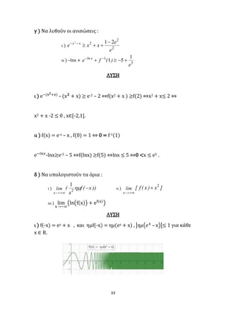 33
γ ) Να λυθούν οι ανισώσεις :
ι ) 2
2
2 212
e
e
xxe xx 

ιι ) –lnx +
5
1 1
51
e
)(fe xln
 
ΛΥΣΗ
ι ) e−(x 𝟐+x)
– (x 𝟐
+ x) ≥ e-2 – 2 ⇔f(x2 + x ) ≥f(2) ⇔x2 + x≤ 2 ⇔
x2 + x -2 ≤ 0 , x∈[-2,1].
ιι ) f(x) = e-x – x , f(0) = 1 ⇔ 0 = f-1(1)
e−𝑙𝑛𝑥
-lnx≥e-5 – 5 ⇔f(lnx) ≥f(5) ⇔lnx ≤ 5 ⇔0 <x ≤ e5 .
δ ) Να υπολογιστούν τα όρια :
ι ) ))x(f
x
(lim
x


2
1
ιι ) ]x)x(f[lim
x
2


ιιι ) lim
x →−∞
(ln(f(x)) + ef(x)
)
ΛΥΣΗ
ι ) f(-x) = ex + x , και ημf(-x) = ημ(ex + x) , |𝜂𝜇(𝑒x
– x)|≤ 1 για κάθε
x ∈ R.
 