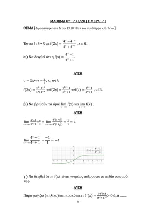 35
ΜΑΘΗΜΑ 8Ο : ? / ?/20 [ ΗΜΕΡΑ : ? ]
ΘΕΜΑ [Δημοσιεύτηκε στο fb την 13.10.18 απ τον συνάδερφο κ. Θ. Ξένο ]
Έστω f : R→R με f(2x) = xx
xx




44
44
, x R .
α ) Να δειχθεί ότι η f(x) =
14
14


x
x
.
ΛΥΣΗ
u = 2x⇔x =
𝑢
2
, x , u∈R
f(2x) =
4x−4−𝑥
4x+4−x
⇔f(2x) =
42𝑥−1
42𝑥+1
⇔f(u) =
4 𝑢−1
4 𝑢+1
, u∈R.
β ) Να βρεθούν τα όρια lim
x→+∞
f(x) καιlim
x→−∞
f(x) .
ΛΥΣΗ
lim
x→+∞
4x
−1
4x+1
=
∞
∞
= lim
x→+∞
4x
(1−
1
4x)
4x(1+
1
4x)
=
1
1
= 1
lim
x→−∞
4x
− 1
4x
+ 1
=
−1
1
= −1
γ ) Να δειχθεί ότι η f(x) είναι γνησίως αύξουσα στο πεδίο ορισμού
της.
ΛΥΣΗ
Παραγωγίζω (πηλίκο) και προκύπτει : f ΄(x) =
2∙4x
𝑙𝑛4
(4 𝑥+1)2
> 0 άρα …….
 