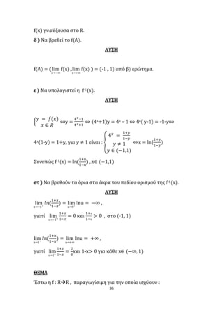 36
f(x) γν.αύξουσα στο R.
δ ) Να βρεθεί το f(Α).
ΛΥΣΗ
f(A) = (lim
x→−∞
f(x) ,lim
x→+∞
f(x) ) = (-1 , 1) από β) ερώτημα.
ε ) Να υπολογιστεί η f-1(x).
ΛΥΣΗ
{
𝑦 = 𝑓(𝑥)
𝑥 ∈ 𝑅
⇔y =
4 𝑥−1
4 𝑥+1
⇔ (4x+1)y = 4x – 1 ⇔ 4x( y-1) = -1-y⇔
4x(1-y) = 1+y, για y ≠ 1 είναι : {
4 𝑥
=
1+𝑦
1−𝑦
𝑦 ≠ 1
𝑦 ∈ (−1,1)
⇔x = ln(
1+𝑦
1−𝑦
)
Συνεπώς f-1(x) = ln(
1+x
1−x
) , x∈ (−1,1)
στ ) Να βρεθούν τα όρια στα άκρα του πεδίου ορισμού της f-1(x).
ΛΥΣΗ
lim
x→−1+
𝑙𝑛(
1+𝑥
1−𝑥
) = lim
u→0+
lnu = −∞ ,
γιατί lim
x→−1+
1+𝑥
1−𝑥
= 0 και
1+x
1−x
> 0 , στο (-1, 1)
lim
x→1−
𝑙𝑛(
1+𝑥
1−𝑥
) = lim
u→+∞
lnu = +∞ ,
γιατί lim
x→1−
1+𝑥
1−𝑥
=
2
0
και 1-x> 0 για κάθε x∈ (−∞, 1)
ΘΕΜΑ
Έστω η f : RR , παραγωγίσιμη για την οποία ισχύουν :
 