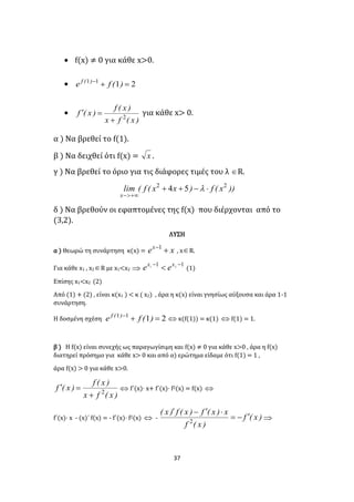37
 f(x) ≠ 0 για κάθε x>0.
 2111

)(fe )(f

)x(fx
)x(f
)x(f 2

 για κάθε x> 0.
α ) Να βρεθεί το f(1).
β ) Να δειχθεί ότι f(x) = x .
γ ) Να βρεθεί το όριο για τις διάφορες τιμές του λ R.
))x(f)xx(f(lim
x
22
54 


δ ) Να βρεθούν οι εφαπτομένες της f(x) που διέρχονται από το
(3,2).
ΛΥΣΗ
α ) Θεωρώ τη συνάρτηση κ(x) = xex
1
, xR.
Για κάθε x1 , x2R με x1<x2 
11 21 
 xx
ee (1)
Επίσης x1<x2 (2)
Από (1) + (2) , είναι κ(x1 ) < κ ( x2) , άρα η κ(x) είναι γνησίως αύξουσα και άρα 1-1
συνάρτηση.
Η δοσμένη σχέση 2111

)(fe )(f
 κ(f(1)) = κ(1)  f(1) = 1.
β ) Η f(x) είναι συνεχής ως παραγωγίσιμη και f(x) ≠ 0 για κάθε x>0 , άρα η f(x)
διατηρεί πρόσημο για κάθε x> 0 και από α) ερώτημα είδαμε ότι f(1) = 1 ,
άρα f(x) > 0 για κάθε x>0.
)x(fx
)x(f
)x(f 2

  f΄(x)· x+ f΄(x)· f2(x) = f(x) 
f΄(x)· x - (x)΄ f(x) = - f΄(x)· f2(x)  - )x(f
)x(f
x)x(f)x(f)x(


2

 