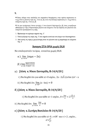43
9.
Άσκηση ΣΤΑ ΟΡΙΑ χωρίς DLH
Να υπολογιστούν τα όρια, εννοείται χωρίς DLH.
α ) lim
x→+∞
(xημx − 2x)
β ) lim
𝑥→0
ημx+συνx
𝑥(𝜂𝜇𝑥−𝑥)
γ ) [Λύση κ. Νίκου Ζανταρίδη, fb 14/4/20 ]
i ) Να δειχθεί ότι για κάθε x> 0 ισχύει, 2x - 2√x ≤x∙lnx ≤x2 – x
ii ) Να δειχθεί ότι lim
𝑥→0+
(x ∙ lnx) = 0
δ ) [Λύση κ. Νίκου Ζανταρίδη, fb 14/4/20 ]
i ) Να δειχθεί ότι για κάθε x> 1 ισχύει , 0 <
lnx
x
< 2
√x−1
x
ii ) Να δειχθεί ότι lim
𝑥→+∞
𝑙𝑛x
𝑥
= 0
ε ) [Λύση κ. Σωτήρη Βασιλείου fb 14/4/20 ]
i ) Να δειχθεί ότι για κάθε x> 0 , ν ∈Ν* και ν > 2 , ισχύει ,
ex>
x 𝜈
𝜈 𝜈
 