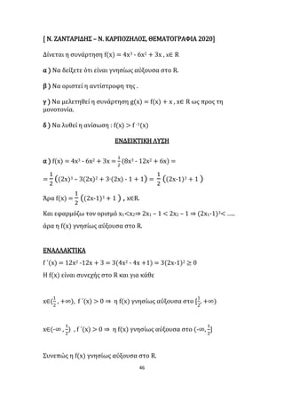 46
[ Ν. ΖΑΝΤΑΡΙΔΗΣ – Ν. ΚΑΡΠΟΖΗΛΟΣ, ΘΕΜΑΤΟΓΡΑΦΙΑ 2020]
Δίνεται η συνάρτηση f(x) = 4x3 - 6x2 + 3x , x∈ R
α ) Να δείξετε ότι είναι γνησίως αύξουσα στο R.
β ) Να οριστεί η αντίστροφη της .
γ ) Να μελετηθεί η συνάρτηση g(x) = f(x) + x , x∈ R ως προς τη
μονοτονία.
δ ) Να λυθεί η ανίσωση : f(x) > f -1(x)
ΕΝΔΕΙΚΤΙΚΗ ΛΥΣΗ
α ) f(x) = 4x3 - 6x2 + 3x =
1
2
(8x3 - 12x2 + 6x) =
=
1
2
((2x)3 – 3(2x)2 + 3∙(2x) - 1 + 1) =
1
2
((2x-1)3 + 1 )
Άρα f(x) =
1
2
((2x-1)3 + 1 ) , x∈R.
Και εφαρμόζω τον ορισμό x1<x2⇒ 2x1 – 1 < 2x2 – 1 ⇒ (2x1-1)3< …..
άρα η f(x) γνησίως αύξουσα στο R.
ΕΝΑΛΛΑΚΤΙΚΑ
f ΄(x) = 12x2 -12x + 3 = 3(4x2 - 4x +1) = 3(2x-1)2 ≥ 0
Η f(x) είναι συνεχής στο R και για κάθε
x∈(
1
2
, +∞), f ΄(x) > 0 ⇒ η f(x) γνησίως αύξουσα στο [
1
2
, +∞)
x∈(-∞ ,
1
2
) , f ΄(x) > 0 ⇒ η f(x) γνησίως αύξουσα στο (-∞,
1
2
]
Συνεπώς η f(x) γνησίως αύξουσα στο R.
 