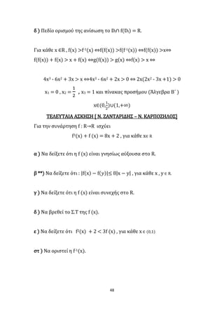 48
δ ) Πεδίο ορισμού της ανίσωση το Df∩ f(Df) = R.
Για κάθε x ∈R , f(x) >f-1(x) ⇔f(f(x)) >f(f-1(x)) ⇔f(f(x)) >x⇔
f(f(x)) + f(x) > x + f(x) ⇔g(f(x)) > g(x) ⇔f(x) > x ⇔
4x3 - 6x2 + 3x > x ⇔4x3 - 6x2 + 2x > 0 ⇔ 2x(2x2 - 3x +1) > 0
x1 = 0 , x2 =
1
2
, x3 = 1 και πίνακας προσήμου (Άλγεβρα Β΄ )
x∈(0,
1
2
)∪(1,+∞)
ΤΕΛΕΥΤΑΙΑ ΑΣΚΗΣΗ [ Ν. ΖΑΝΤΑΡΙΔΗΣ – Ν. ΚΑΡΠΟΖΗΛΟΣ]
Για την συνάρτηση f : R→R ισχύει
f3(x) + f (x) = 8x + 2 , για κάθε x∈ R
α ) Να δείξετε ότι η f (x) είναι γνησίως αύξουσα στο R.
β **) Να δείξετε ότι : |f(x) − f(𝑦)|≤ 8|x − y| , για κάθε x , y ∈ R.
γ ) Να δείξετε ότι η f (x) είναι συνεχής στο R.
δ ) Να βρεθεί το Σ.Τ της f (x).
ε ) Να δείξετε ότι f2(x) + 2 < 3f (x) , για κάθε x ∈ (0,1)
στ ) Να οριστεί η f-1(x).
 