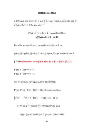 49
ΕΝΔΕΙΚΤΙΚΗ ΛΥΣΗ
α ) Θεωρώ την g(x) = x3 + x , x ∈ R , είναι γνησίως αύξουσα στο R ,
g΄(x) = 3x2 + 1 >0 , άρα και 1-1.
f3(x) + f (x) = 8x + 2 , για κάθε x∈ R ⇔
g(f (x)) = 8x + 2 , x ∈ 𝐑.
Για κάθε x1 , x2 ∈ R με x1 <x2⇒ 8x1 +2 < 8x2 + 2 ⇒
g(f (x1)) <g(f (x2)) ⇒f (x1) <f (x2), άρα η f(x) γν. αύξουσα στο R.
β **) Θυμίζουμε ότι αν α∙β≥ 0 , τότε |𝜶 + 𝜷| = |𝜶| + |𝜷| (1)
f 3(x) + f (x) = 8x + 2
f 3(y) + f (y) = 8y + 2
και τις αφαιρώ κατά μέλη , τότε προκύπτει :
f3(x) - f3(y) + f (x) - f (y) = 8(x-y) ⇒ παίρνω απόλυτα
|(f
3
(x) − f
3
(y)) + ( f (x) − f (y))|=8 |x − 𝑦| (2)
 Αν x≥ y ⇒f (x) ≥ f (y) ⇒f3(x) ≥ f3(y) άρα
f (x)-f (y) ≥0 και f3(x) – f3 (y) ≥ 0 , ΟΜΟΣΗΜΟΙ
 