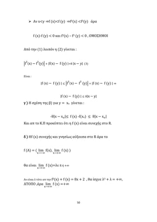 50
 Αν x<y ⇒f (x)<f (y) ⇒f3(x) <f3(y) άρα
f (x)-f (y) < 0 και f3(x) – f3 (y) < 0 , ΟΜΟΣΗΜΟΙ
Από την (1) λοιπόν η (2) γίνεται :
|f
3
(x) − f
3
(y)| + |f(x) − f (y) |=8 |x − 𝑦| (3)
Είναι :
|f (x) − f (y) | ≤ |f
3
(x) − f
3
(y)| + |f (x) − f (y) | ⇒
|f (x) − f (y) | ≤ 8|x − y|
γ ) Η σχέση της β) για y = xο γίνεται :
-8|x − xο|≤ f (x) -f(xο) ≤ 8|x − xο|
Και απ το Κ.Π προκύπτει ότι η f (x) είναι συνεχής στο R.
δ ) Ηf (x) συνεχής και γνησίως αύξουσα στο R άρα το
f (Α) = ( lim
x→−∞
f(x), lim
x→+∞
f (x) )
θα είναι lim
x→+∞
f (x)=λ∈ R ή +∞
Αν είναι λ τότε απ την f3(x) + f (x) = 8x + 2 , θα ίσχυε λ3 + λ = +∞,
ΑΤΟΠΟ ,άρα lim
x→+∞
f (x) =+∞
 