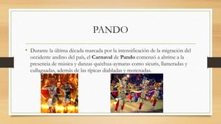 PANDO
• Durante la última década marcada por la intensificación de la migración del
occidente andino del país, el Carnaval de Pando comenzó a abrirse a la
presencia de música y danzas quéchua-aymaras como sicuris, llameradas y
cullaguadas, además de las típicas diabladas y morenadas.
 
