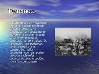 Terremoto   Un terremoto é un movemento brusco das placas tectónicas da codia terrestre. Na superficie, manifestase por un movemento do chan, e pode danar enormemente a estruturas mal construídas. Os terremotos máis poderosos poden destruír ata as construcións mellor deseñadas. Ademais, poden provocar catástrofes secundarios como erupcións volcánicas ou tsunamis. 