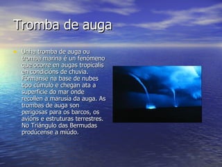Tromba de auga Unha tromba de auga ou tromba marina é un fenómeno que ocorre en augas tropicalis en condicións de chuvia. Fórmanse na base de nubes tipo cúmulo e chegan ata a superficie do mar onde recollen a marusía da auga. As trombas de auga son perigosas para os barcos, os avións e estruturas terrestres. No Triángulo das Bermudas prodúcense a miúdo. 