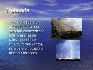 Treboada Una Treboada é un exemplo de tempo extremo caracterizado pola presenza de raios, abundante chuvia, fortes ventos, saraiba e en ocasións neve ou tornados. 