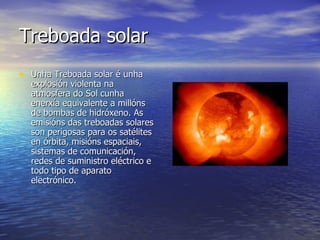 Treboada solar   Unha Treboada solar é unha explosión violenta na atmosfera do Sol cunha enerxía equivalente a millóns de bombas de hidróxeno. As emisións das treboadas solares son perigosas para os satélites en órbita, misións espaciais, sistemas de comunicación, redes de suministro eléctrico e todo tipo de aparato electrónico. 