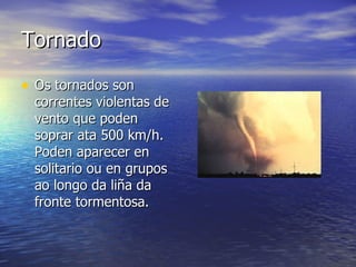 Tornado Os tornados son correntes violentas de vento que poden soprar ata 500 km/h. Poden aparecer en solitario ou en grupos ao longo da liña da fronte tormentosa.  