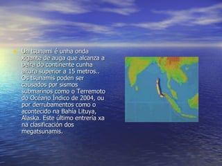 Un tsunami é unha onda xigante de auga que alcanza a beira do continente cunha altura superior a 15 metros.. Os tsunamis poden ser causados por sismos submarinos como o Terremoto do Océano Índico de 2004, ou por derrubamentos como o acontecido na Bahía Lituya, Alaska. Este último entrería xa na clasificación dos megatsunamis. 