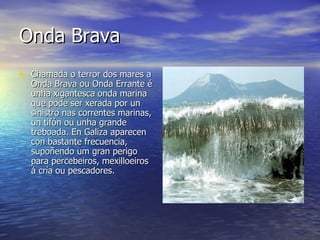 Onda Brava   Chamada o terror dos mares a Onda Brava ou Onda Errante é unha xigantesca onda marina que pode ser xerada por un sinistro nas correntes marinas, un tifón ou unha grande treboada. En Galiza aparecen con bastante frecuencia, supoñendo um gran perigo para percebeiros, mexilloeiros á cría ou pescadores. 