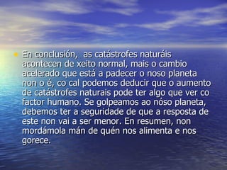 En conclusión,  as catástrofes naturáis acontecen de xeito normal, mais o cambio acelerado que está a padecer o noso planeta non o é, co cal podemos deducir que o aumento de catástrofes naturais pode ter algo que ver co factor humano. Se golpeamos ao nóso planeta, debemos ter a seguridade de que a resposta de este non vai a ser menor. En resumen, non mordámola mán de quén nos alimenta e nos gorece.  