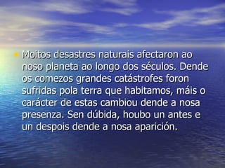 Moitos desastres naturais afectaron ao noso planeta ao longo dos séculos. Dende os comezos grandes catástrofes foron sufridas pola terra que habitamos, máis o carácter de estas cambiou dende a nosa presenza. Sen dúbida, houbo un antes e un despois dende a nosa aparición.  