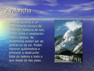 Avalancha  Unha avalancha é un deslizamento brusco de material, mestura de xeo, rocha, lama e vexetación ladeira abaixo. As avalanchas poden ser de pedras ou de pó. Poden recorrer quilómetros e provocar a destrución total da ladeira e todo o que atope ao seu paso.  