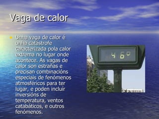 Vaga de calor Unha vaga de calor é unha catástrofe caracterizada pola calor extrema no lugar onde acontece. As vagas de calor son estrañas e precisan combinacións especiais de fenómenos atmosféricos para ter lugar, e poden incluír inversións de temperatura, ventos catabáticos, e outros fenómenos.  