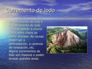 Corremento de lodo  Un corremento de lodo é o deslizamento de lodo ou lama debido á chuvia caída sobre chans de pobre drenaxe. As causas poden ser a deforestación, a carencia de vexetación, etc. Algúns corrementos de lodo son masivos e poden arrasar grandes áreas 
