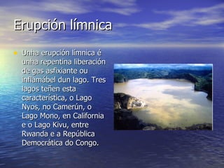 Erupción límnica Unha erupción límnica é unha repentina liberación de gas asfixiante ou inflamábel dun lago. Tres lagos teñen esta característica, o Lago Nyos, no Camerún, o Lago Mono, en California e o Lago Kivu, entre Rwanda e a República Democrática do Congo.  