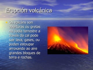 Erupción volcánica Os volcáns son aberturas ou gretas na codia terrestre a través da cal pode saír lava, gases, ou poden estoupar arroxando ao aire grandes bloques de terra e rochas. 