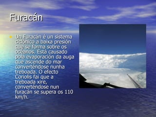 Furacán Un Furacán é un sistema ciclónico a baixa presión que se forma sobre os océanos. Está causado pola evaporación da auga que ascende do mar converténdose nunha treboada. O efecto Coriolis fai que a treboada xire, converténdose nun furacán se supera os 110 km/h.  