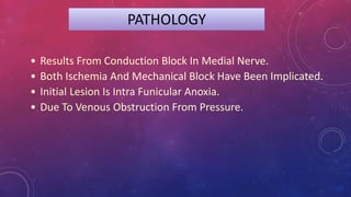 PATHOLOGY
• Results From Conduction Block In Medial Nerve.
• Both Ischemia And Mechanical Block Have Been Implicated.
• Initial Lesion Is Intra Funicular Anoxia.
• Due To Venous Obstruction From Pressure.
 