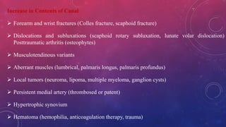 Increase in Contents of Canal
 Forearm and wrist fractures (Colles fracture, scaphoid fracture)
 Dislocations and subluxations (scaphoid rotary subluxation, lunate volar dislocation)
Posttraumatic arthritis (osteophytes)
 Musculotendinous variants
 Aberrant muscles (lumbrical, palmaris longus, palmaris profundus)
 Local tumors (neuroma, lipoma, multiple myeloma, ganglion cysts)
 Persistent medial artery (thrombosed or patent)
 Hypertrophic synovium
 Hematoma (hemophilia, anticoagulation therapy, trauma)
 