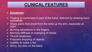 CLINICAL FEATURES
 Symptoms:
 Tingling or numbness in part of the hand, relieved by shaking hand
repeatedly.
 Sharp pains that shoot from the wrist up the arm, especially at
night.
 Burning sensations in the fingers.
 Morning stiffness or cramping of hands
 Thumb weakness.
 Frequent dropping of objects.
 Inability to make a fist.
 Shiny, dry skin on the hand.
 