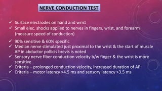 NERVE CONDUCTION TEST
 90% sensitive & 60% specific
 Median nerve stimulated just proximal to the wrist & the start of muscle
AP in abductor pollicis brevis is noted
 Sensory nerve fiber conduction velocity b/w finger & the wrist is more
sensitive .
 Criteria – prolonged conduction velocity, increased duration of AP
 Criteria – motor latency >4.5 ms and sensory latency >3.5 ms
 Surface electrodes on hand and wrist
 Small elec. shocks applied to nerves in fingers, wrist, and forearm
(measure speed of conduction)
 