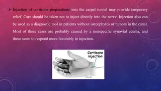  Injection of cortisone preparations into the carpal tunnel may provide temporary
relief, Care should be taken not to inject directly into the nerve. Injection also can
be used as a diagnostic tool in patients without osteophytes or tumors in the canal.
Most of these cases are probably caused by a nonspecific synovial edema, and
these seem to respond more favorably to injection.
 