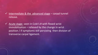  Intermediate & the advanced stage – carpal tunnel
release.
 Acute stage- seen in Cole's # with flexed wrist
immobilization – relieved by the change in wrist
position / if symptoms still persisting then division of
transverse carpal ligament.
 