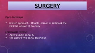SURGERY
Open technique
 Limited approach – Double incision of Wilson & the
minimal incision of Bromley
Endoscopic release –
 Agee’s single portal &
 the Chow’s two portal technique
 