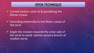 OPEN TECHNIQUE
 Curved incision ulnar to & paralleling the
thenar crease
 Extending proximally to the flexor crease of
the wrist
 Angle the incision towards the ulnar side of
the wrist to avoid palmar sensory branch of
median nerve
 