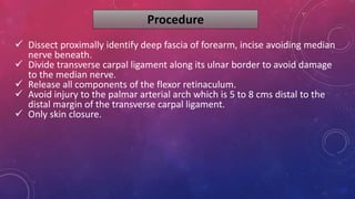 Procedure
 Dissect proximally identify deep fascia of forearm, incise avoiding median
nerve beneath.
 Divide transverse carpal ligament along its ulnar border to avoid damage
to the median nerve.
 Release all components of the flexor retinaculum.
 Avoid injury to the palmar arterial arch which is 5 to 8 cms distal to the
distal margin of the transverse carpal ligament.
 Only skin closure.
 
