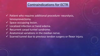 Contraindications for ECTR
 Patient who requires additional procedure- neurolysis,
tenosynovectomy.
 Space occupying lesion.
 Localized infection or hand edema.
 Recurrent carpal tunnel syndrome.
 Anatomical variations in the median nerve.
 Scarred tunnel due to previous tendon surgery or flexor injury.
 