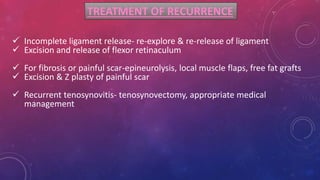 TREATMENT OF RECURRENCE
 Incomplete ligament release- re-explore & re-release of ligament
 Excision and release of flexor retinaculum
 For fibrosis or painful scar-epineurolysis, local muscle flaps, free fat grafts
 Excision & Z plasty of painful scar
 Recurrent tenosynovitis- tenosynovectomy, appropriate medical
management
 