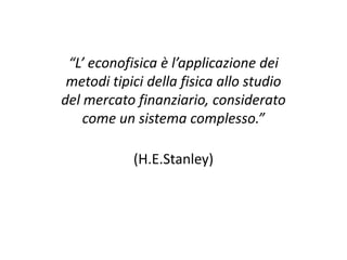 “L’ econofisica è l’applicazione dei
metodi tipici della fisica allo studio
del mercato finanziario, considerato
come un sistema complesso.”
(H.E.Stanley)

 