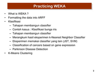 2 
Practicing WEKA 
• What is WEKA ? 
• Formatting the data into ARFF 
• Klasifikasi 
– Tahapan membangun classifier 
– Contoh kasus : Klasifikasi bunga iris 
– Tahapan membangun classifier 
– Merangkum hasil eksperimen k-Nearest Neighbor Classifier 
– Eksperimen memakai classifier yang lain (JST, SVM) 
– Classification of cancers based on gene expression 
– Parkinson Disease Detection 
• K-Means Clustering 
 